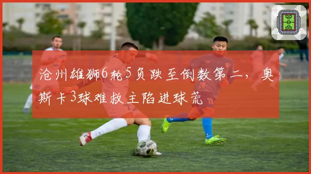 沧州雄狮6轮5负跌至倒数第二，奥斯卡3球难救主陷进球荒