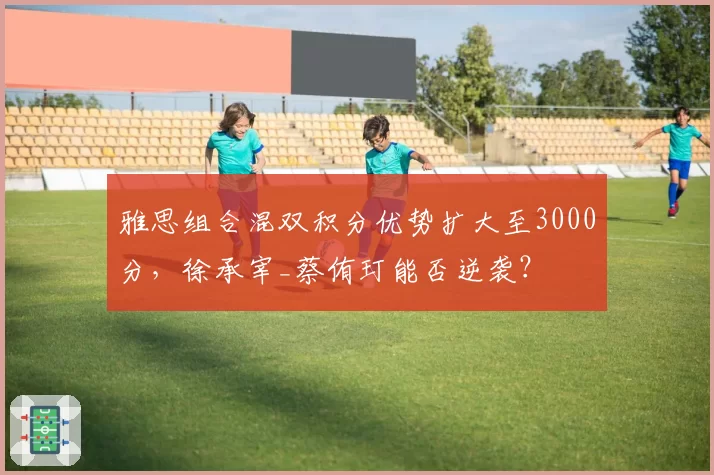 雅思组合混双积分优势扩大至3000分，徐承宰_蔡侑玎能否逆袭？