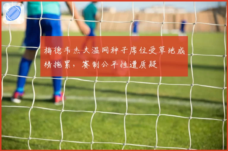 梅德韦杰夫温网种子席位受草地成绩拖累，赛制公平性遭质疑