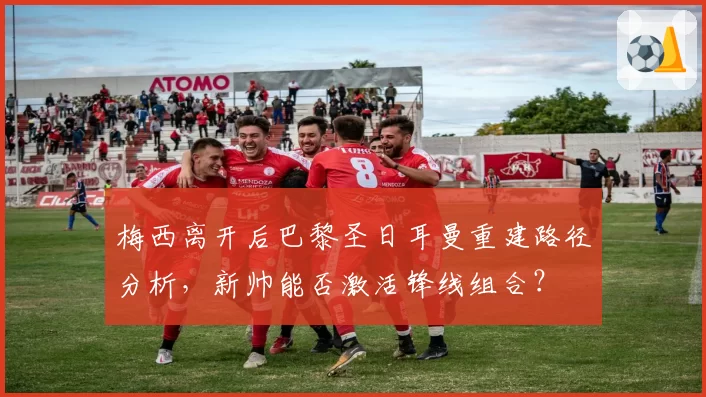 梅西离开后巴黎圣日耳曼重建路径分析，新帅能否激活锋线组合？