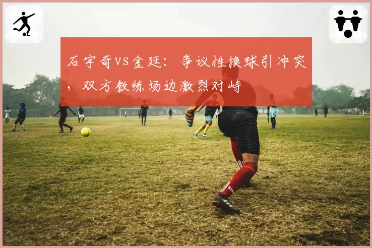 石宇奇vs金廷:争议性换球引冲突,双方教练场边激烈对峙