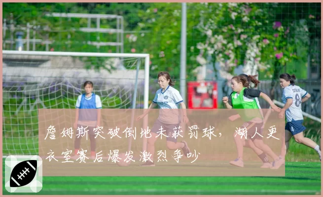 詹姆斯突破倒地未获罚球,湖人更衣室赛后爆发激烈争吵
