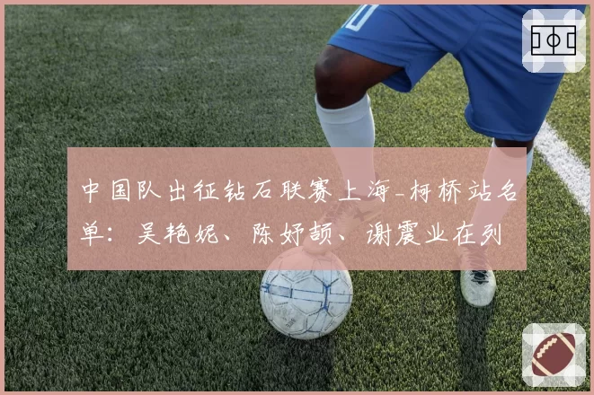 中国队出征钻石联赛上海_柯桥站名单:吴艳妮、陈妤颉、谢震业在列