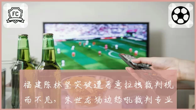 福建陈林坚突破遭恶意拉拽裁判视而不见，朱世龙场边怒吼裁判专业素养？