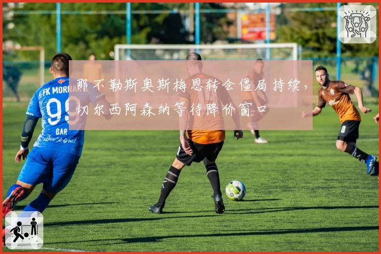 那不勒斯奥斯梅恩转会僵局持续，切尔西阿森纳等待降价窗口