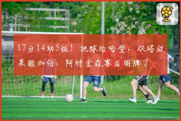 17分14助5板！把球给哈登，双塔效果能加倍，阿特金森赛后明牌了