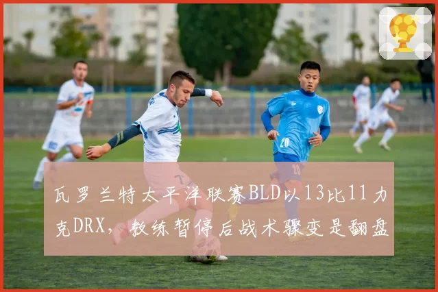瓦罗兰特太平洋联赛BLD以13比11力克DRX,教练暂停后战术骤变是翻盘关键还是侥幸取胜?