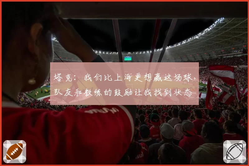 塔克:我们比上海更想赢这场球,队友和教练的鼓励让我找到状态