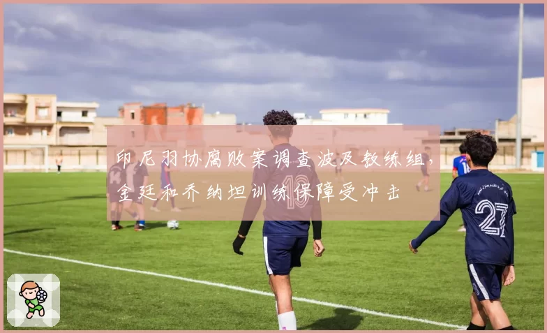 印尼羽协腐败案调查波及教练组，金廷和乔纳坦训练保障受冲击