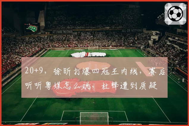 20+9，徐昕打爆四冠王内线，赛后听听粤媒怎么说，杜锋遭到质疑