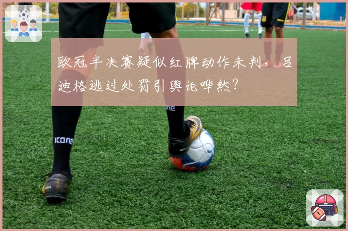欧冠半决赛疑似红牌动作未判,吕迪格逃过处罚引舆论哗然?