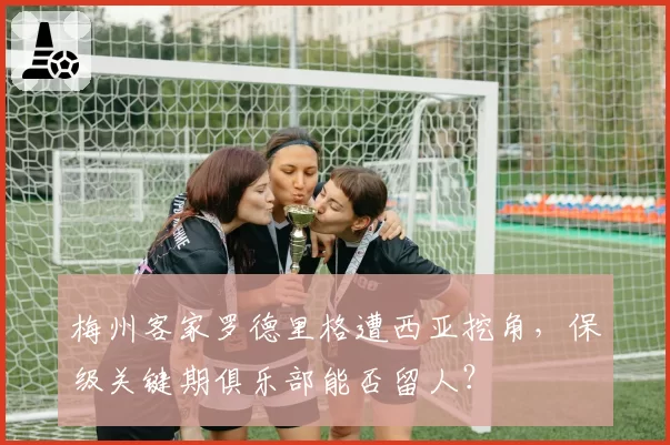 梅州客家罗德里格遭西亚挖角，保级关键期俱乐部能否留人？
