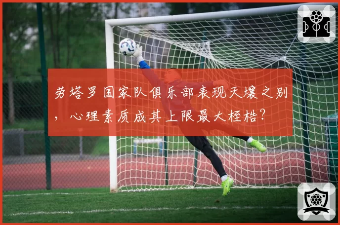 劳塔罗国家队俱乐部表现天壤之别,心理素质成其上限最大桎梏?