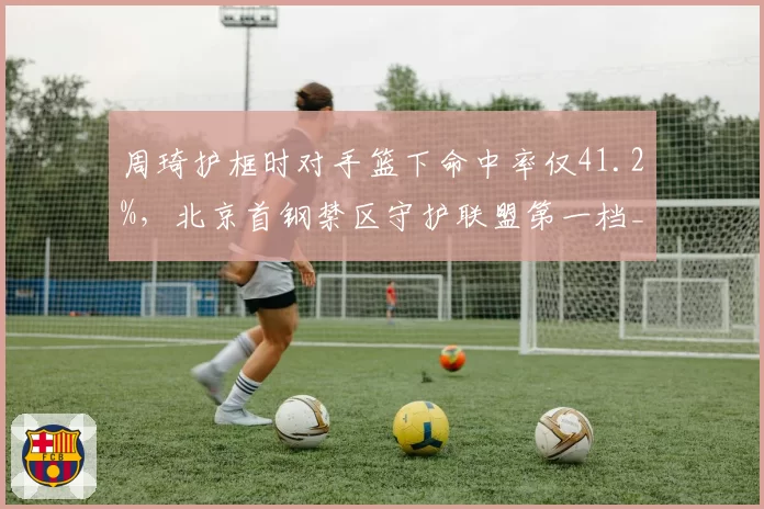周琦护框时对手篮下命中率仅41.2%,北京首钢禁区守护联盟第一档__br_