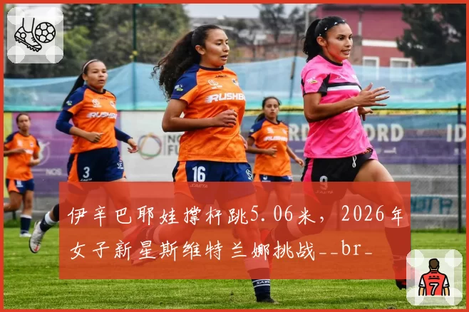 伊辛巴耶娃撑杆跳5.06米，2026年女子新星斯维特兰娜挑战__br_
