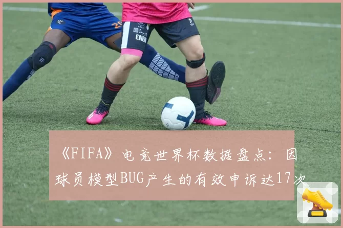 《FIFA》电竞世界杯数据盘点：因球员模型BUG产生的有效申诉达17次