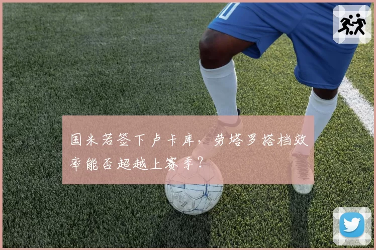 国米若签下卢卡库，劳塔罗搭档效率能否超越上赛季？