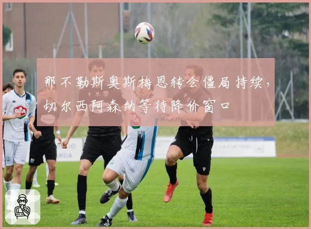那不勒斯奥斯梅恩转会僵局持续，切尔西阿森纳等待降价窗口