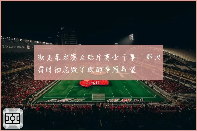 勒克莱尔赛后怒斥赛会干事：那次罚时彻底毁了我的争冠希望