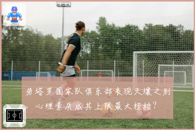 劳塔罗国家队俱乐部表现天壤之别,心理素质成其上限最大桎梏?