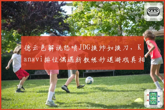 德云色解说怒喷JDG换帅如换刀,Kanavi排位偶遇新教练秒退游戏真相为何?