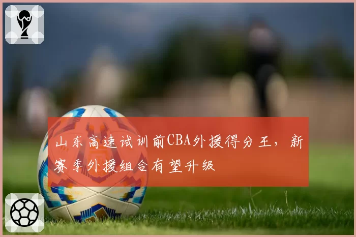 山东高速试训前CBA外援得分王，新赛季外援组合有望升级
