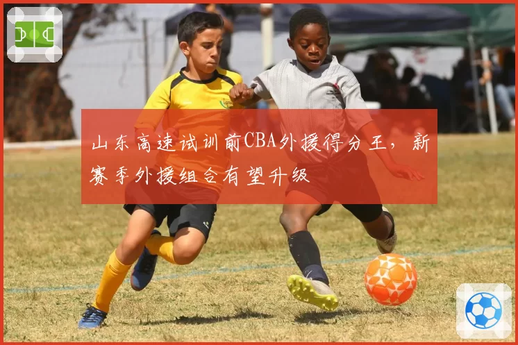 山东高速试训前CBA外援得分王,新赛季外援组合有望升级