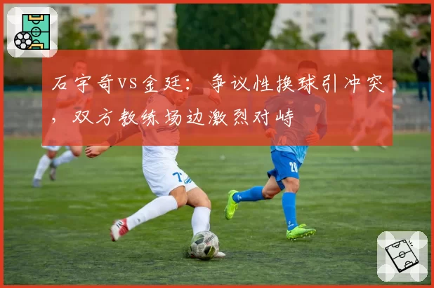 石宇奇vs金廷:争议性换球引冲突,双方教练场边激烈对峙