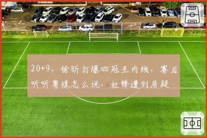 20+9，徐昕打爆四冠王内线，赛后听听粤媒怎么说，杜锋遭到质疑