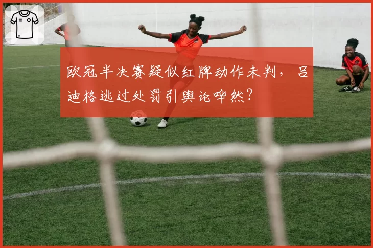 欧冠半决赛疑似红牌动作未判,吕迪格逃过处罚引舆论哗然?