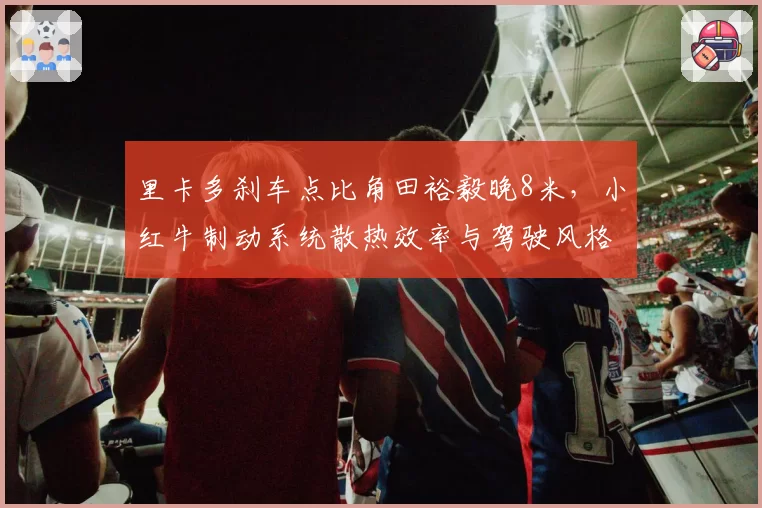 里卡多刹车点比角田裕毅晚8米，小红牛制动系统散热效率与驾驶风格冲突分析