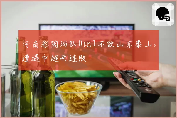 河南彩陶坊队0比1不敌山东泰山，遭遇中超两连败