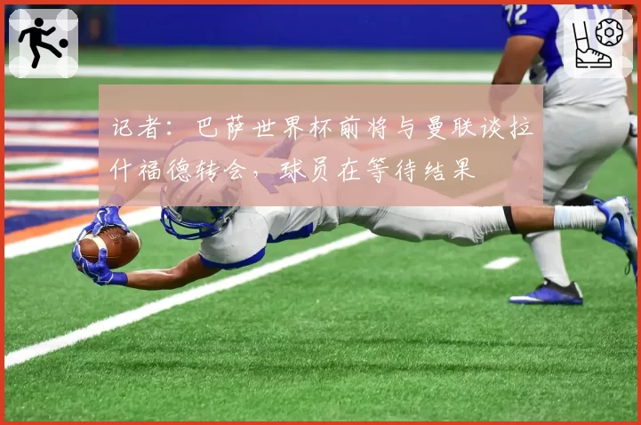 记者:巴萨世界杯前将与曼联谈拉什福德转会,球员在等待结果