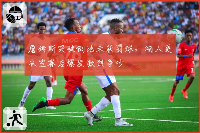 詹姆斯突破倒地未获罚球,湖人更衣室赛后爆发激烈争吵