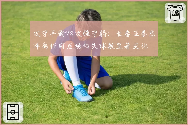 攻守平衡vs攻强守弱:长春亚泰陈洋离任前后场均失球数显著变化