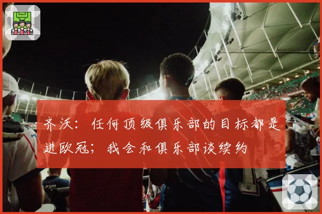 齐沃：任何顶级俱乐部的目标都是进欧冠；我会和俱乐部谈续约