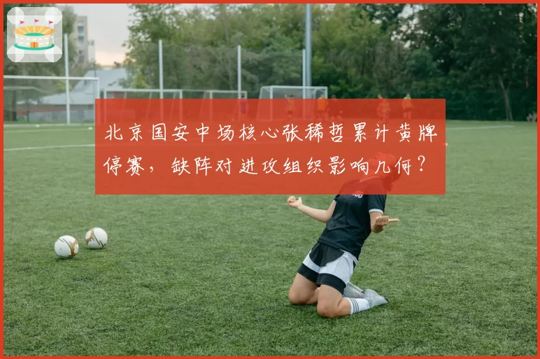 北京国安中场核心张稀哲累计黄牌停赛,缺阵对进攻组织影响几何?