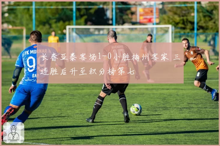 长春亚泰客场1-0小胜梅州客家 三连胜后升至积分榜第七