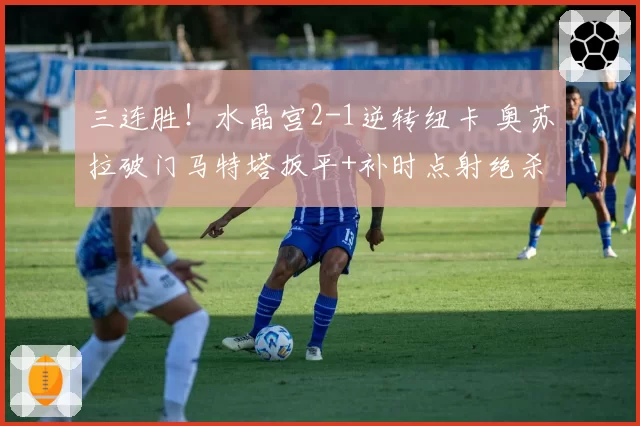 三连胜!水晶宫2-1逆转纽卡 奥苏拉破门马特塔扳平+补时点射绝杀