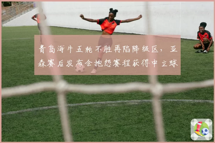青岛海牛五轮不胜再陷降级区,亚森赛后发布会抱怨赛程获得中立球迷声援