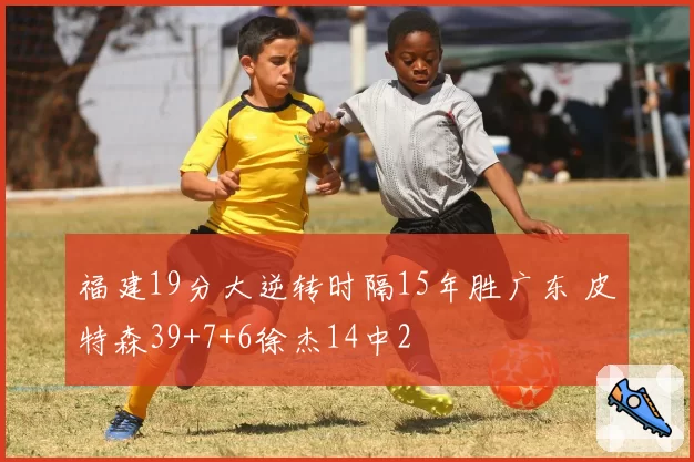 福建19分大逆转时隔15年胜广东 皮特森39+7+6徐杰14中2