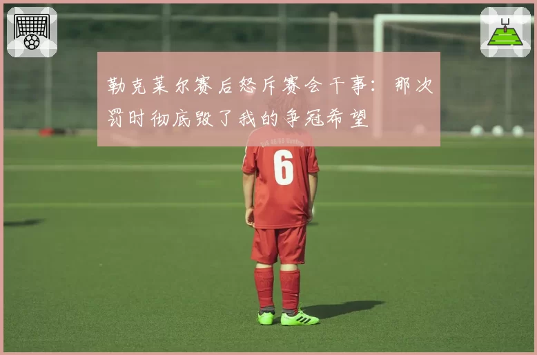 勒克莱尔赛后怒斥赛会干事：那次罚时彻底毁了我的争冠希望