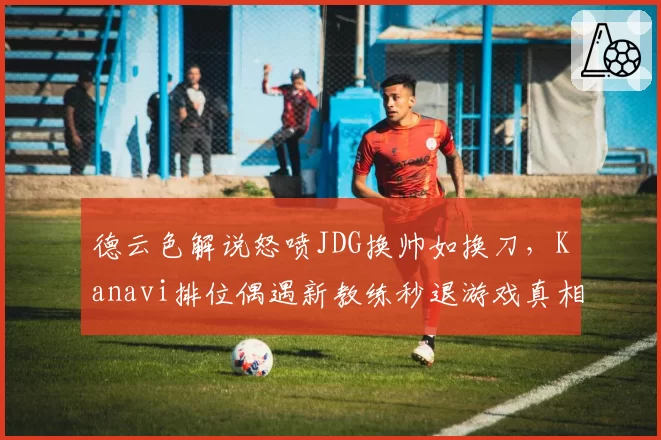 德云色解说怒喷JDG换帅如换刀,Kanavi排位偶遇新教练秒退游戏真相为何?