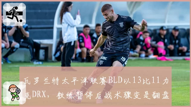 瓦罗兰特太平洋联赛BLD以13比11力克DRX,教练暂停后战术骤变是翻盘关键还是侥幸取胜?