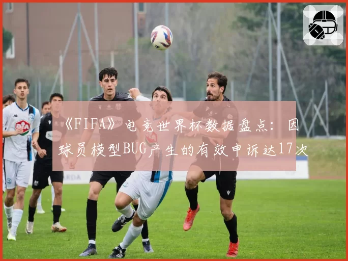 《FIFA》电竞世界杯数据盘点:因球员模型BUG产生的有效申诉达17次