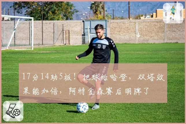 17分14助5板!把球给哈登,双塔效果能加倍,阿特金森赛后明牌了