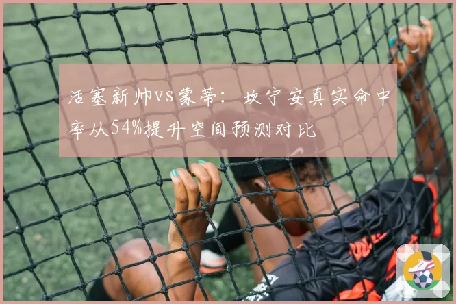 活塞新帅vs蒙蒂:坎宁安真实命中率从54%提升空间预测对比