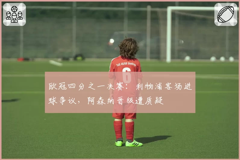 欧冠四分之一决赛：利物浦客场进球争议，阿森纳晋级遭质疑