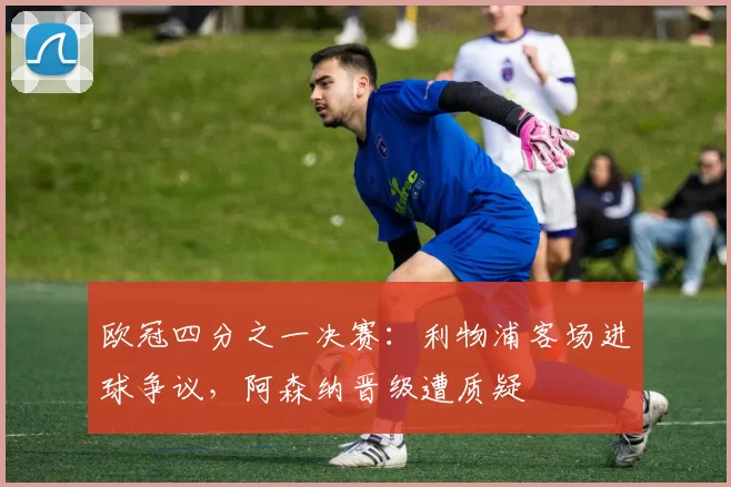 欧冠四分之一决赛：利物浦客场进球争议，阿森纳晋级遭质疑