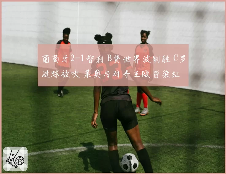 葡萄牙2-1智利 B费世界波制胜 C罗进球被吹 莱奥与对手互殴皆染红